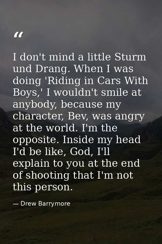 I don't mind a little Sturm und Drang. When I was doing 'Riding in Cars With Boys,' I wouldn't smile at anybody, because — Drew Barrymore