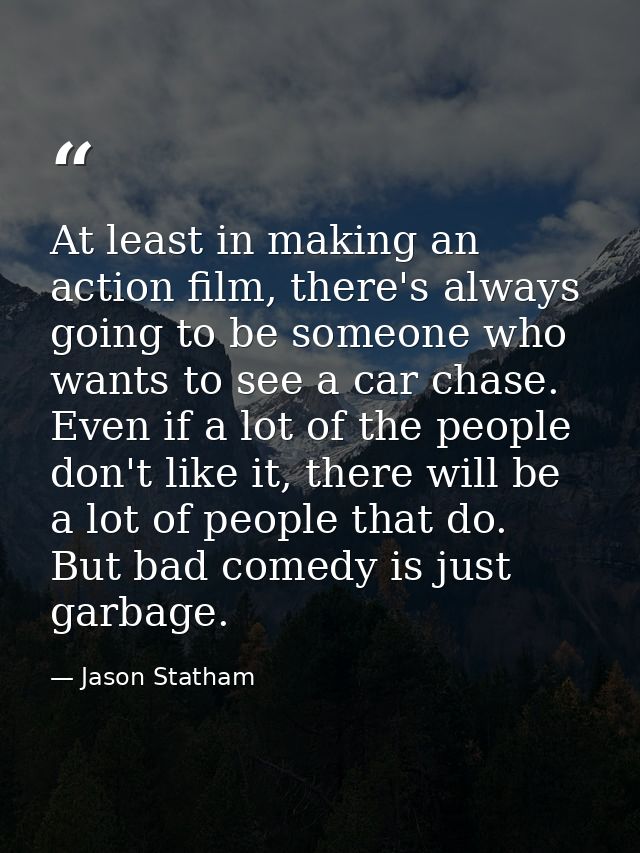 At least in making an action film, there's always going to be someone who wants to see a car chase. Even if a lot of the — Jason Statham