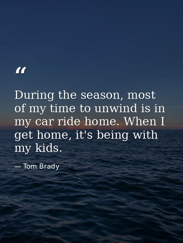 During the season, most of my time to unwind is in my car ride home. When I get home, it's being with my kids. — Tom Brady