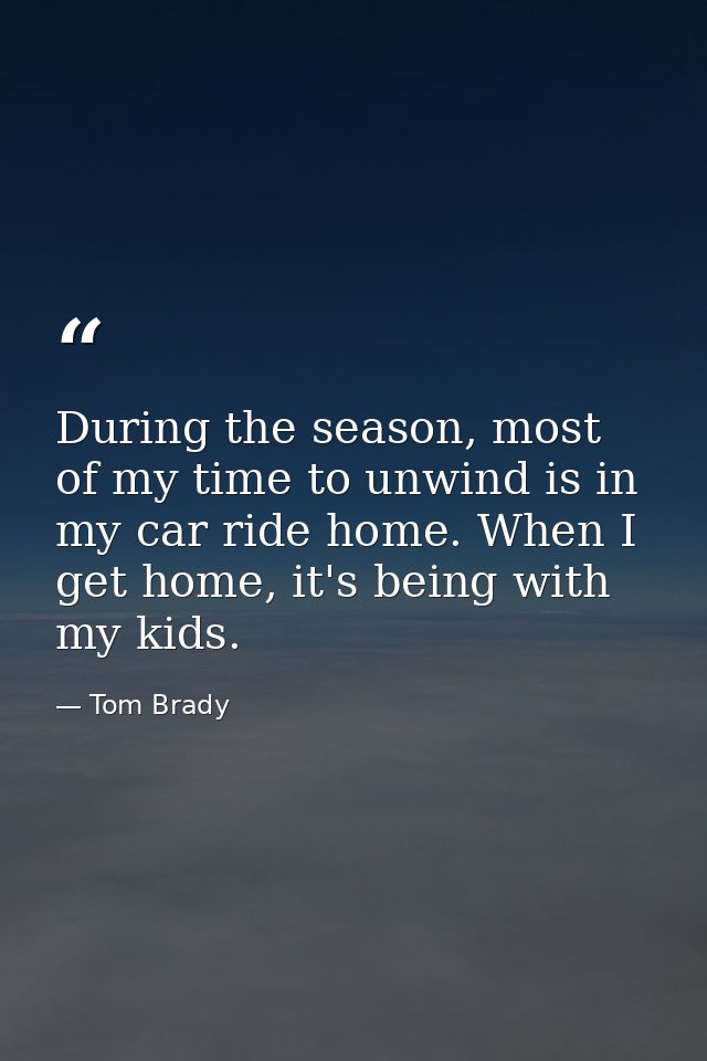 During the season, most of my time to unwind is in my car ride home. When I get home, it's being with my kids. — Tom Brady