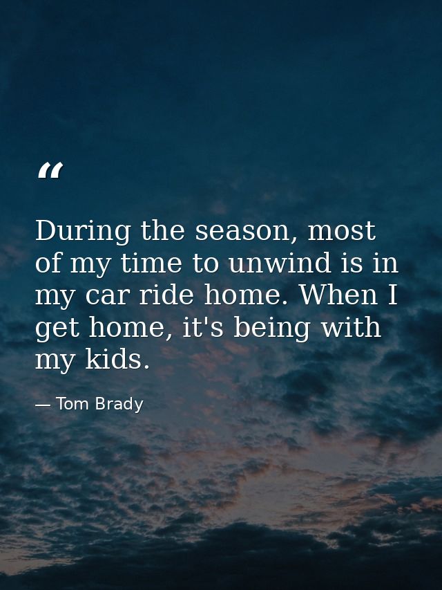 During the season, most of my time to unwind is in my car ride home. When I get home, it's being with my kids. — Tom Brady