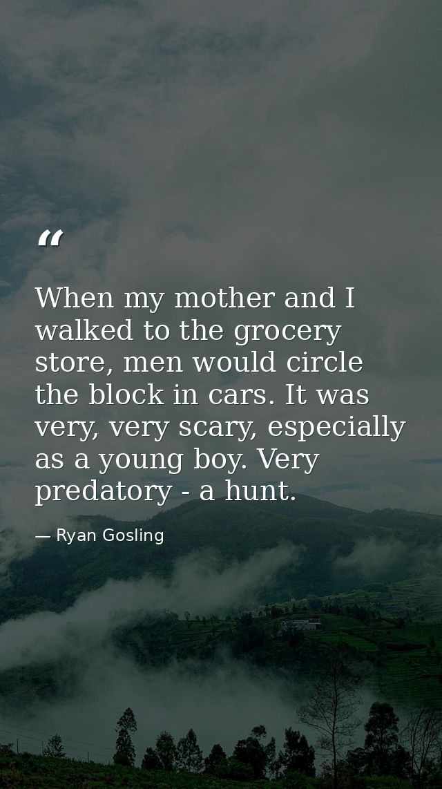 When my mother and I walked to the grocery store, men would circle the block in cars. It was very, very scary, especiall — Ryan Gosling