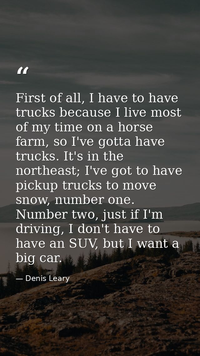 First of all, I have to have trucks because I live most of my time on a horse farm, so I've gotta have trucks. It's in t — Denis Leary