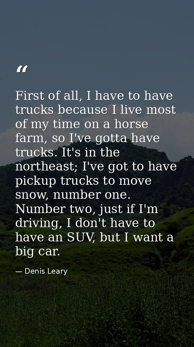 First of all, I have to have trucks because I live most of my time on a horse farm, so I've gotta have trucks. It's in t — Denis Leary
