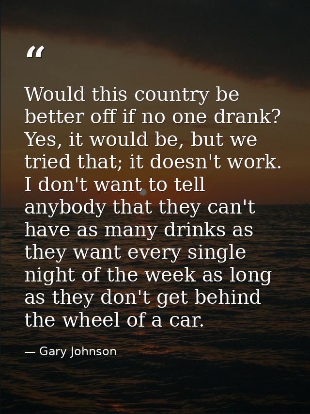 Would this country be better off if no one drank? Yes, it would be, but we tried that; it doesn't work. I don't want to  — Gary Johnson