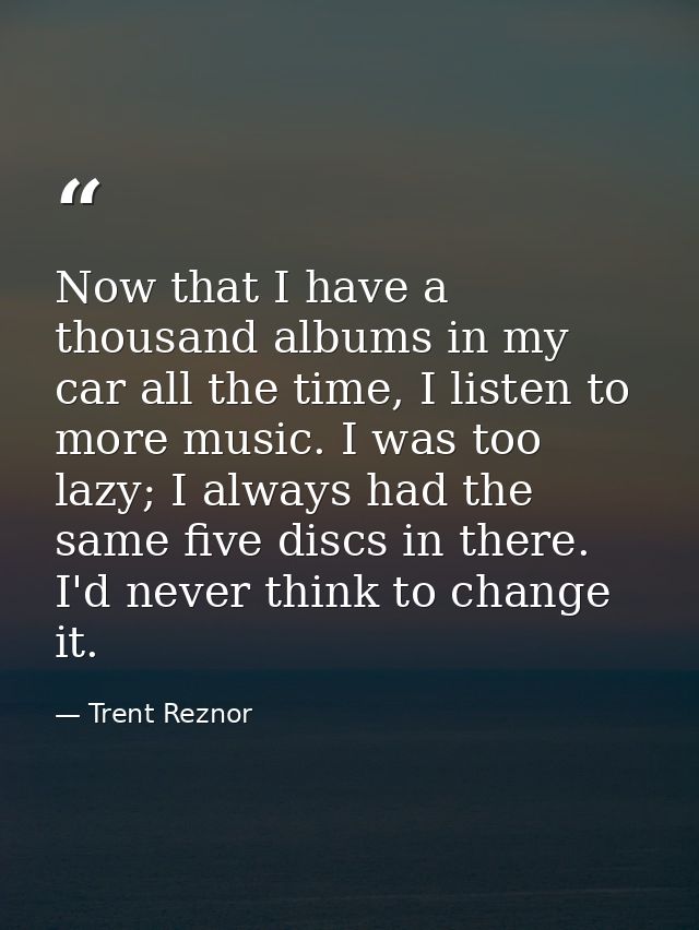 Now that I have a thousand albums in my car all the time, I listen to more music. I was too lazy; I always had the same  — Trent Reznor