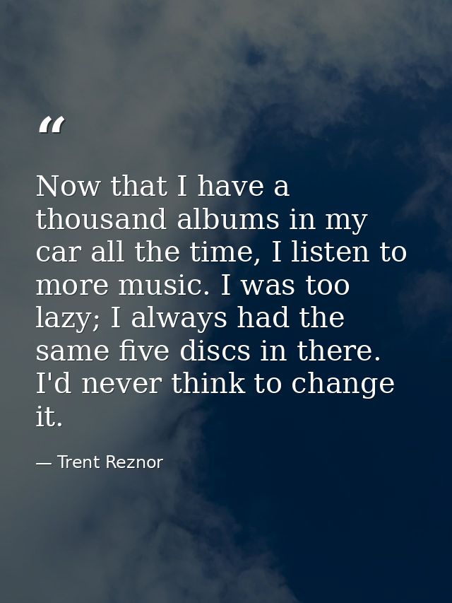 Now that I have a thousand albums in my car all the time, I listen to more music. I was too lazy; I always had the same  — Trent Reznor