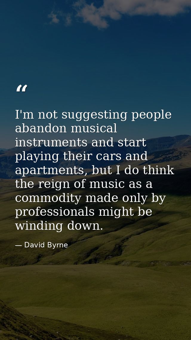 I'm not suggesting people abandon musical instruments and start playing their cars and apartments, but I do think the re — David Byrne