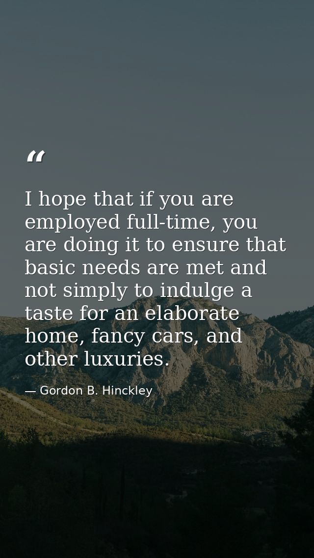 I hope that if you are employed full-time, you are doing it to ensure that basic needs are met and not simply to indulge — Gordon B. Hinckley