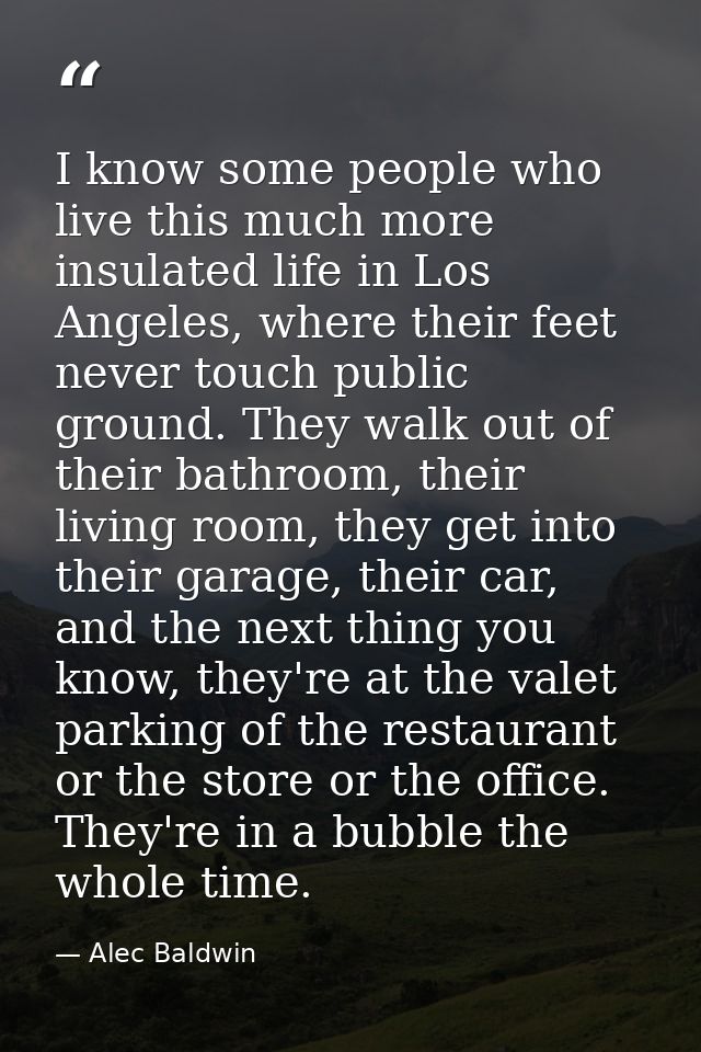 I know some people who live this much more insulated life in Los Angeles, where their feet never touch public ground. Th — Alec Baldwin