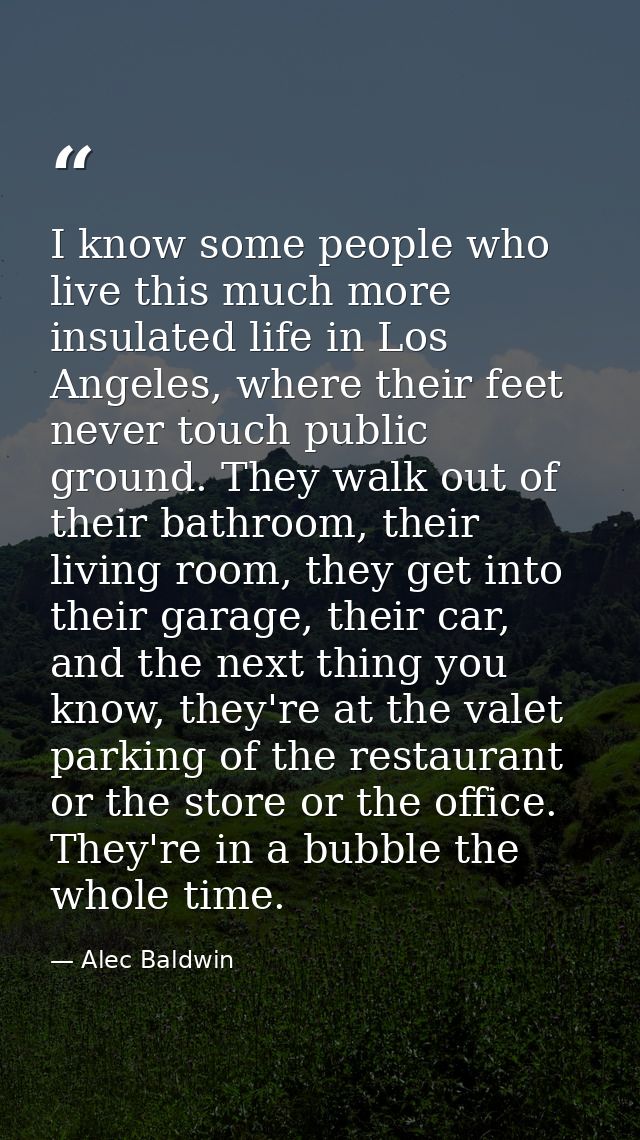 I know some people who live this much more insulated life in Los Angeles, where their feet never touch public ground. Th — Alec Baldwin