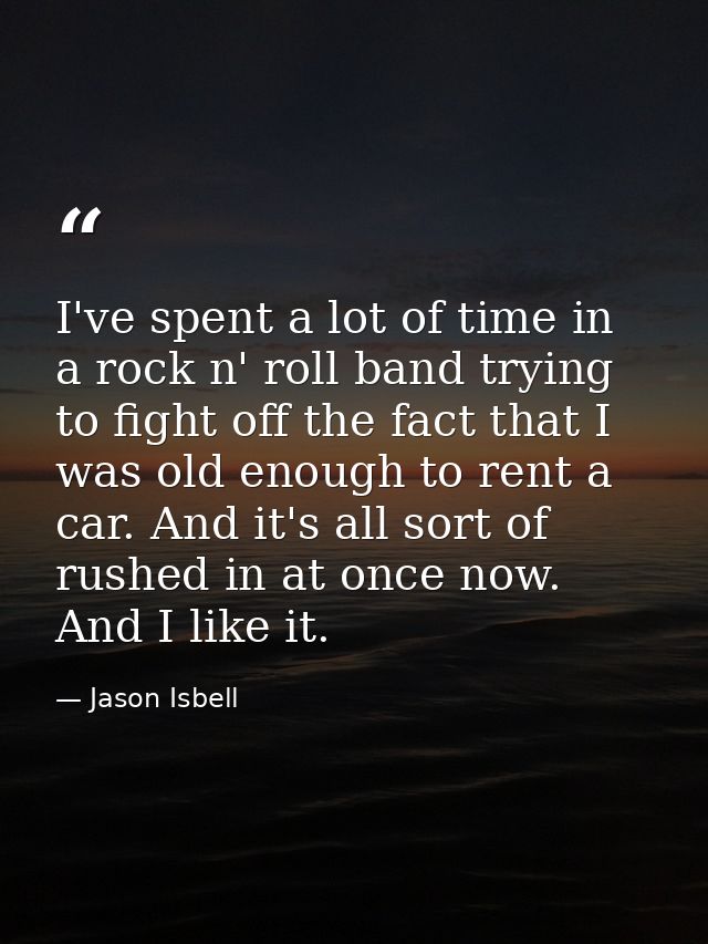 I've spent a lot of time in a rock n' roll band trying to fight off the fact that I was old enough to rent a car. And it — Jason Isbell