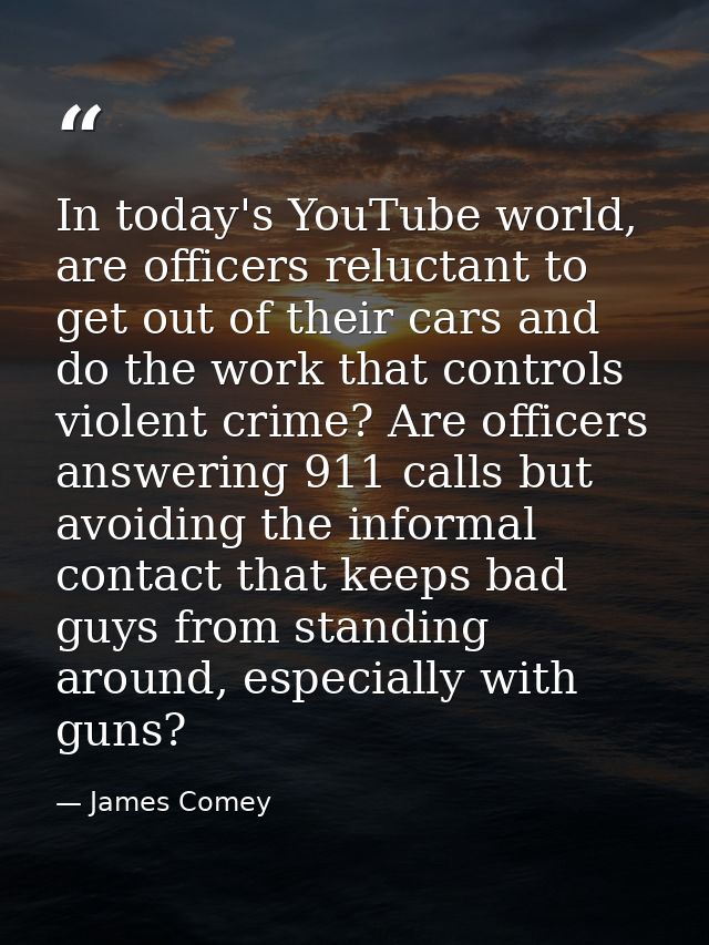 In today's YouTube world, are officers reluctant to get out of their cars and do the work that controls violent crime? A — James Comey