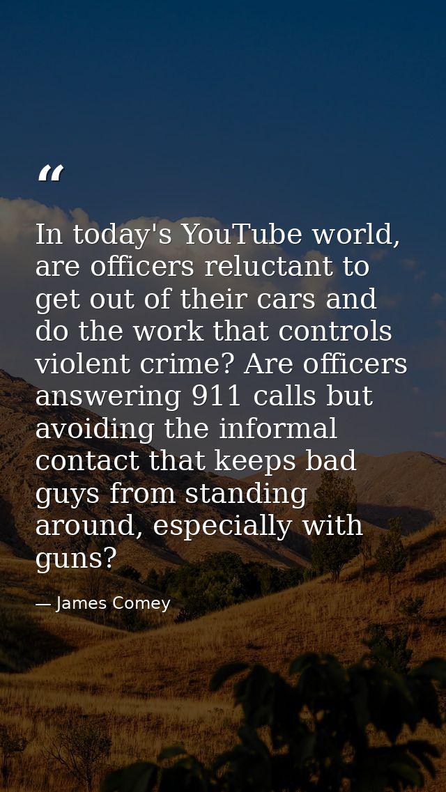 In today's YouTube world, are officers reluctant to get out of their cars and do the work that controls violent crime? A — James Comey