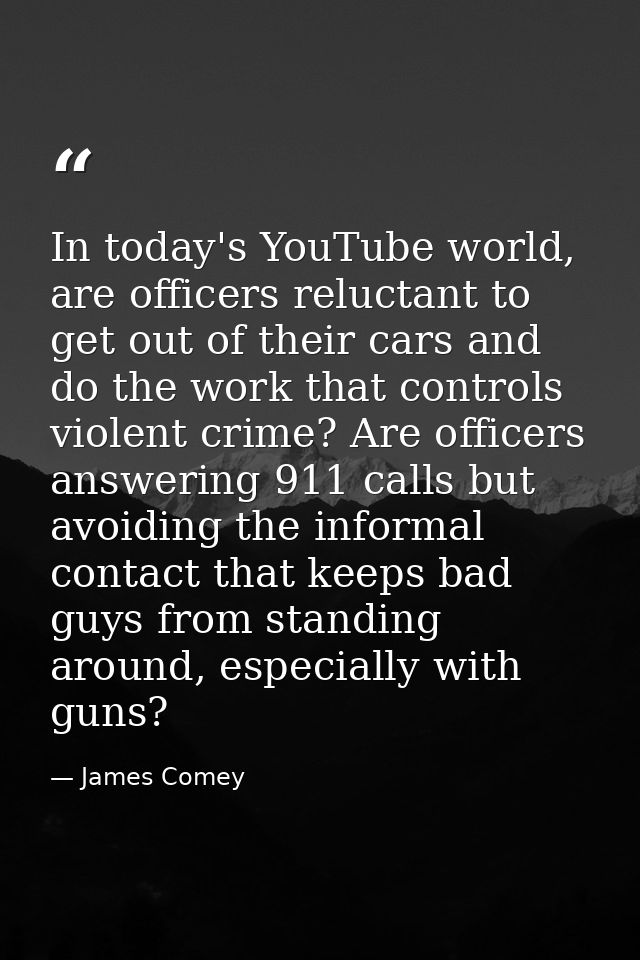 In today's YouTube world, are officers reluctant to get out of their cars and do the work that controls violent crime? A — James Comey