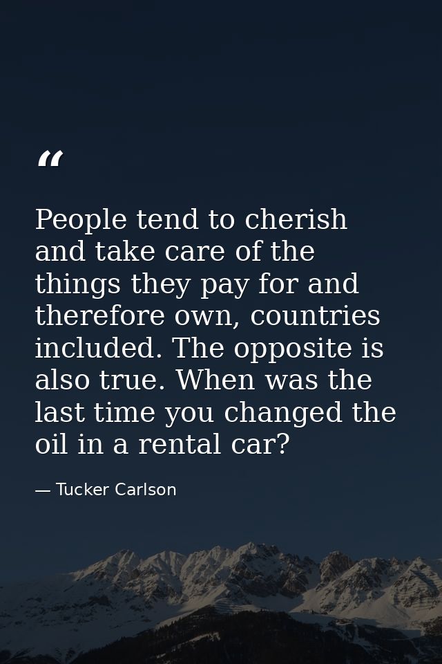 People tend to cherish and take care of the things they pay for and therefore own, countries included. The opposite is a — Tucker Carlson