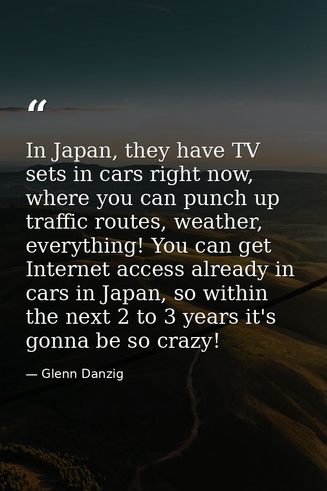 In Japan, they have TV sets in cars right now, where you can punch up traffic routes, weather, everything! You can get I — Glenn Danzig