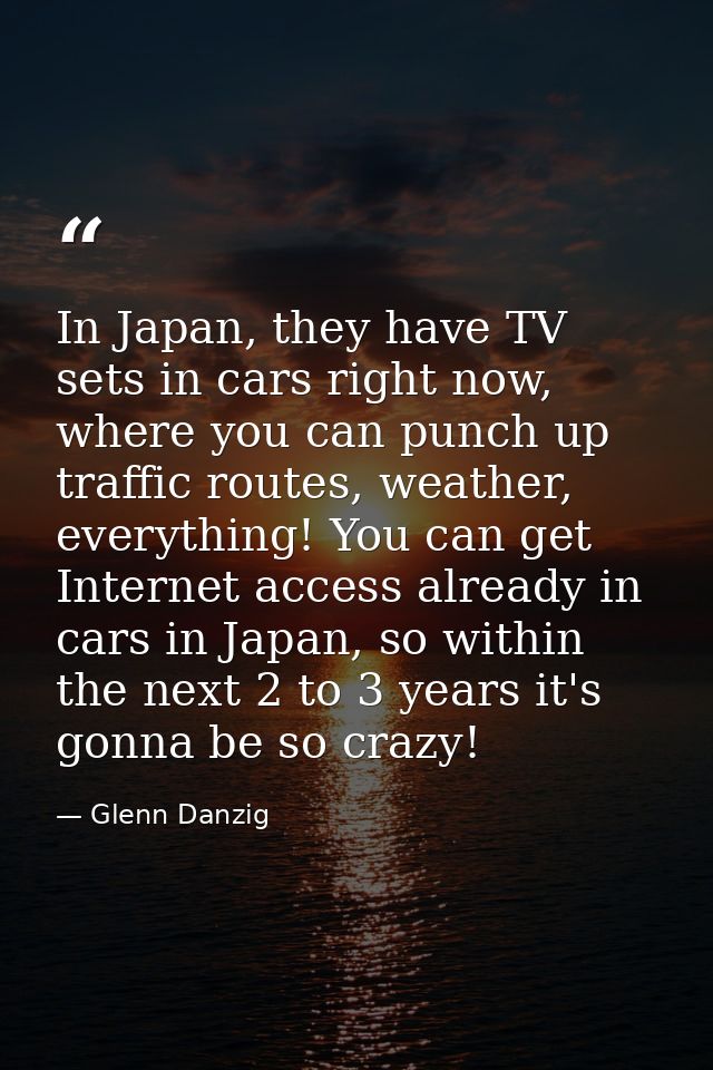In Japan, they have TV sets in cars right now, where you can punch up traffic routes, weather, everything! You can get I — Glenn Danzig