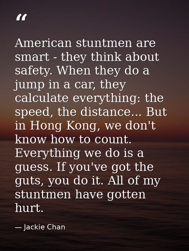 American stuntmen are smart - they think about safety. When they do a jump in a car, they calculate everything: the spee — Jackie Chan