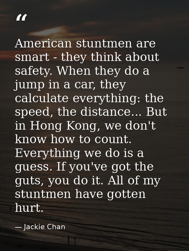 American stuntmen are smart - they think about safety. When they do a jump in a car, they calculate everything: the spee — Jackie Chan