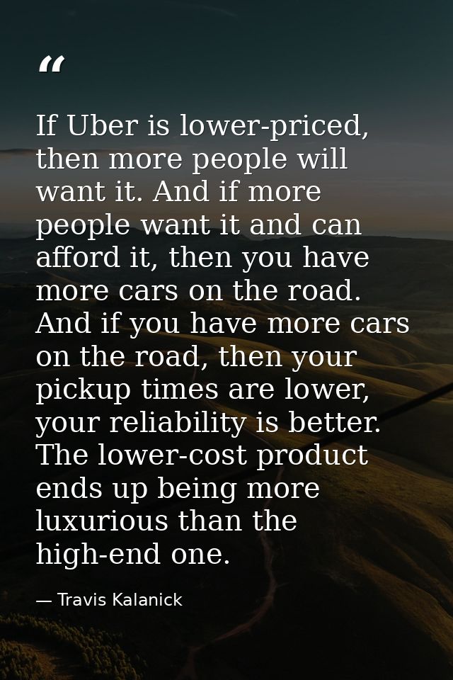 If Uber is lower-priced, then more people will want it. And if more people want it and can afford it, then you have more — Travis Kalanick