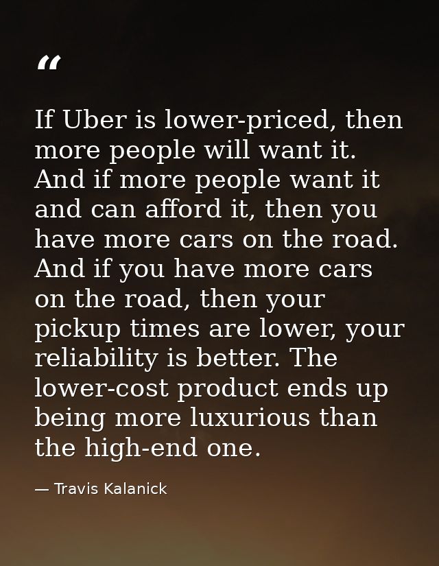 If Uber is lower-priced, then more people will want it. And if more people want it and can afford it, then you have more — Travis Kalanick