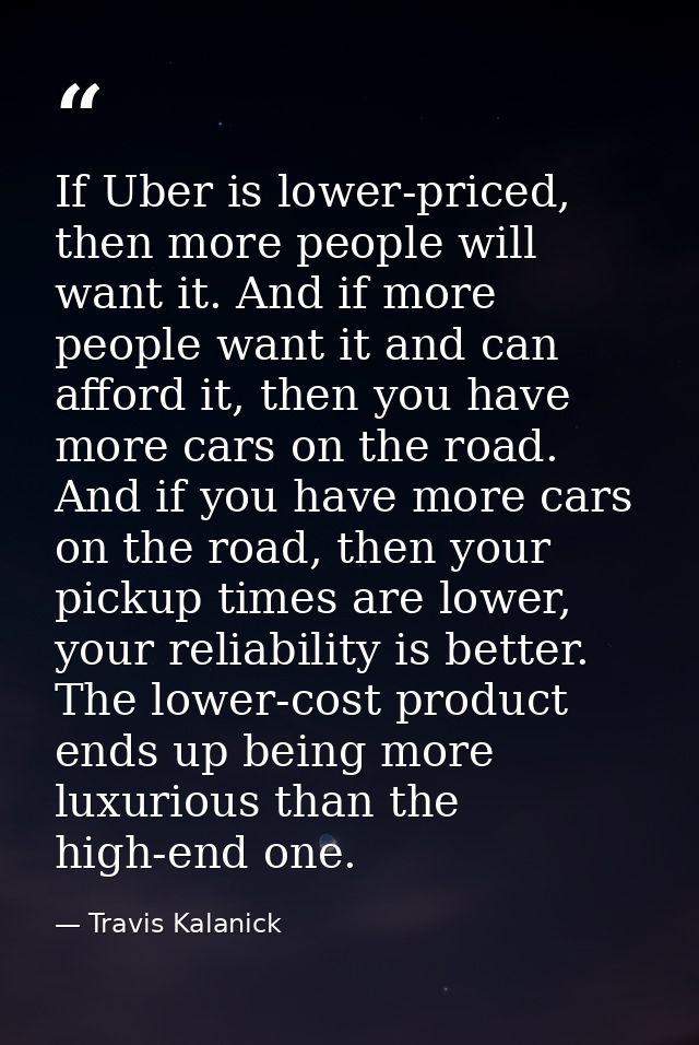 If Uber is lower-priced, then more people will want it. And if more people want it and can afford it, then you have more — Travis Kalanick