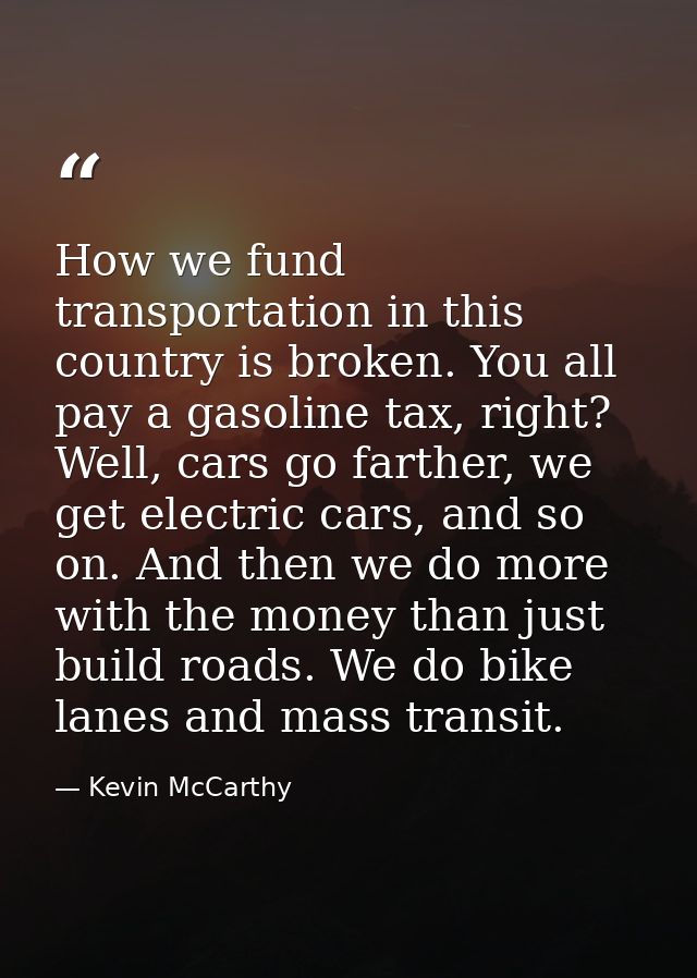 How we fund transportation in this country is broken. You all pay a gasoline tax, right? Well, cars go farther, we get e — Kevin McCarthy