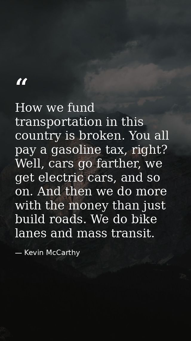 How we fund transportation in this country is broken. You all pay a gasoline tax, right? Well, cars go farther, we get e — Kevin McCarthy