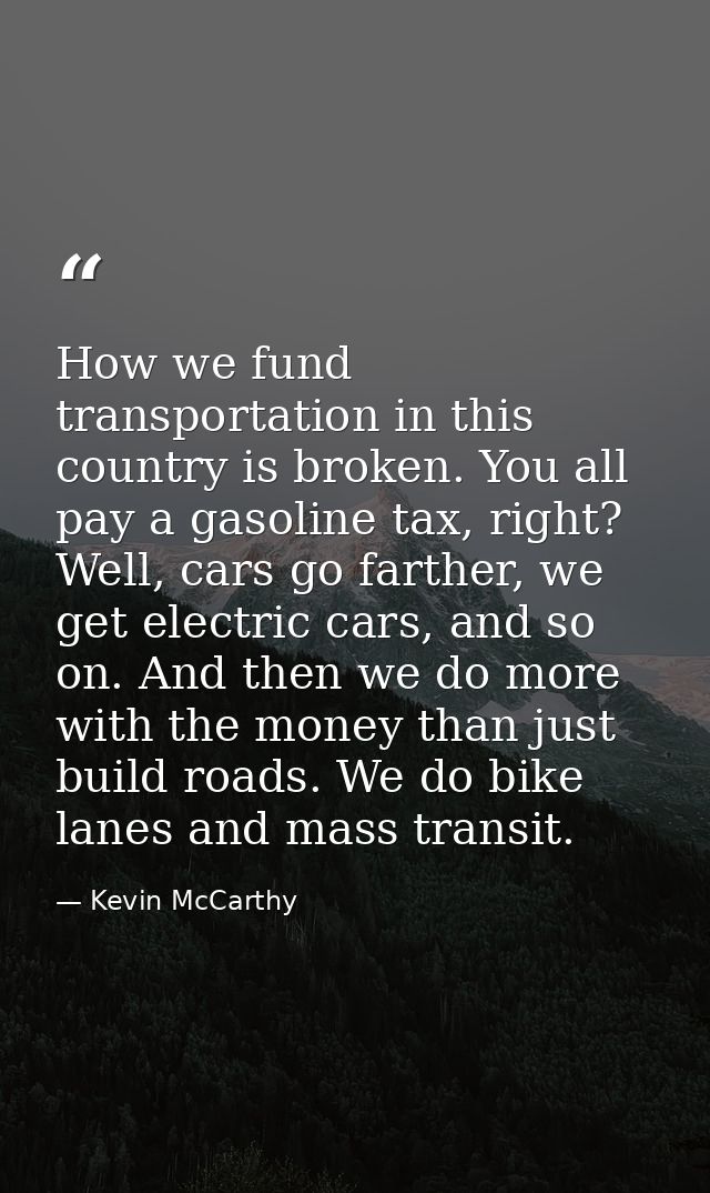 How we fund transportation in this country is broken. You all pay a gasoline tax, right? Well, cars go farther, we get e — Kevin McCarthy