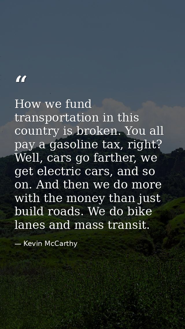 How we fund transportation in this country is broken. You all pay a gasoline tax, right? Well, cars go farther, we get e — Kevin McCarthy