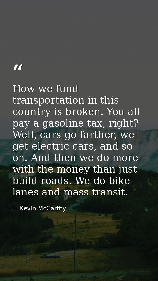 How we fund transportation in this country is broken. You all pay a gasoline tax, right? Well, cars go farther, we get e — Kevin McCarthy