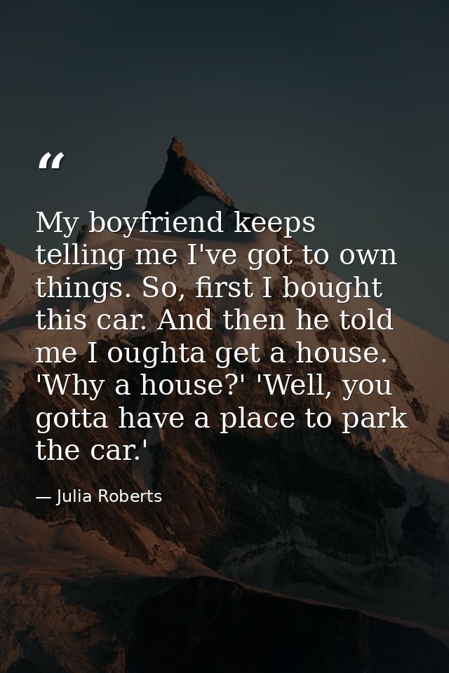 My boyfriend keeps telling me I've got to own things. So, first I bought this car. And then he told me I oughta get a ho — Julia Roberts