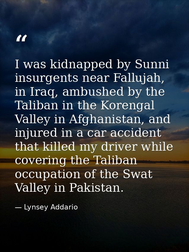 I was kidnapped by Sunni insurgents near Fallujah, in Iraq, ambushed by the Taliban in the Korengal Valley in Afghanista — Lynsey Addario