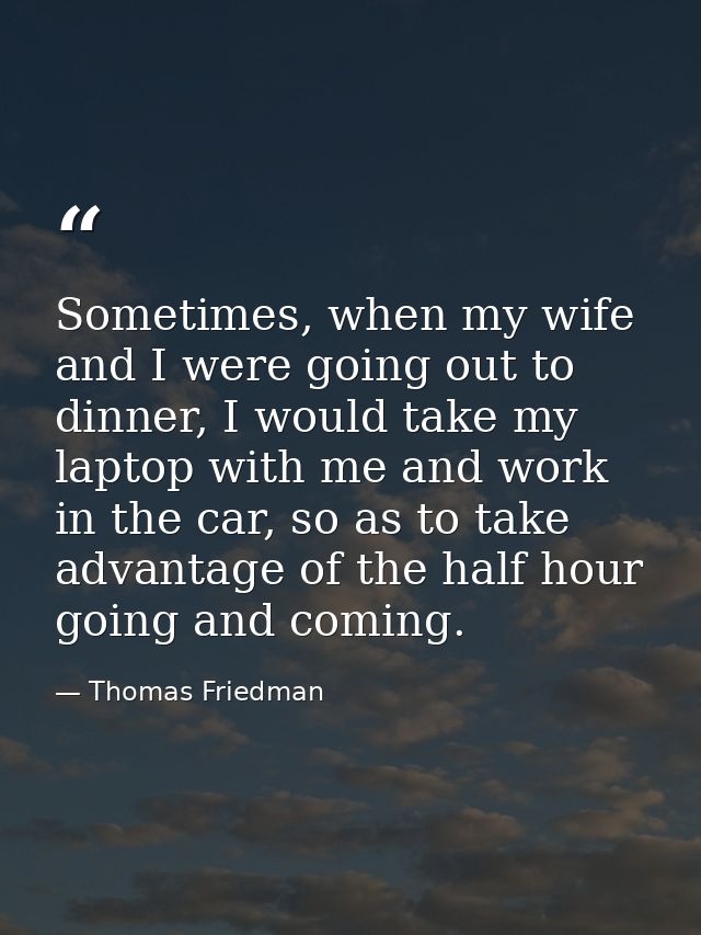 Sometimes, when my wife and I were going out to dinner, I would take my laptop with me and work in the car, so as to tak — Thomas Friedman