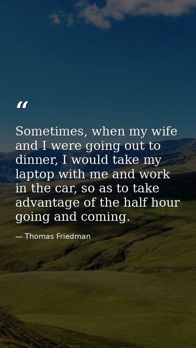 Sometimes, when my wife and I were going out to dinner, I would take my laptop with me and work in the car, so as to tak — Thomas Friedman