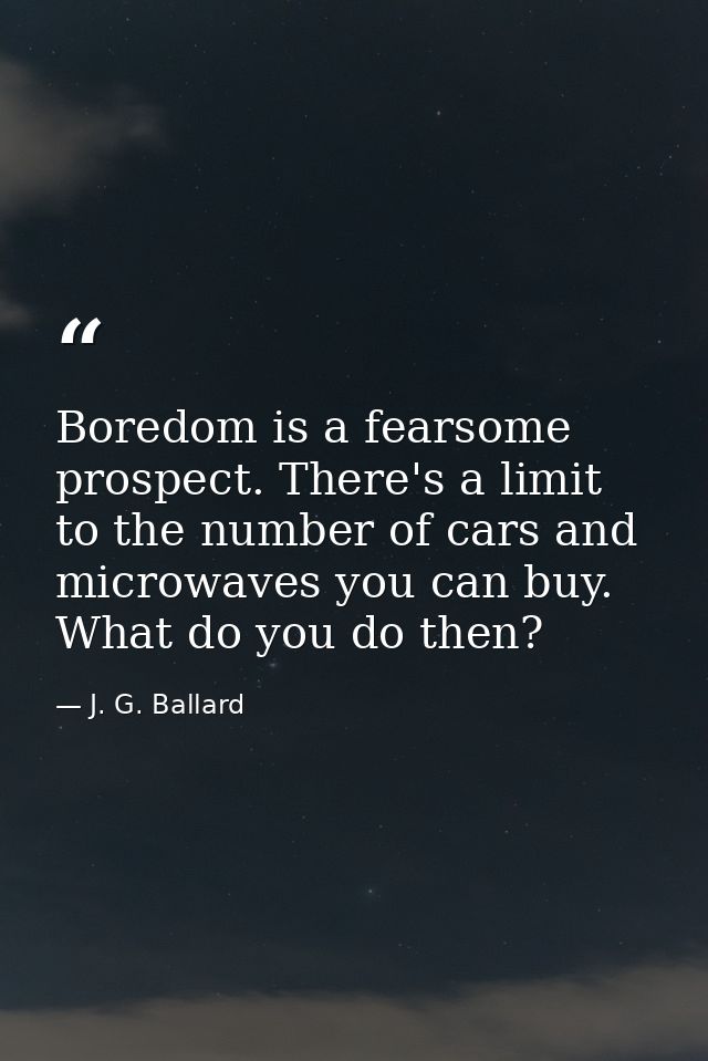 Boredom is a fearsome prospect. There's a limit to the number of cars and microwaves you can buy. What do you do then? — J. G. Ballard