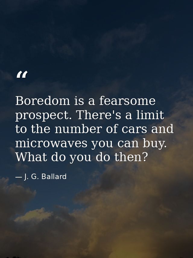 Boredom is a fearsome prospect. There's a limit to the number of cars and microwaves you can buy. What do you do then? — J. G. Ballard