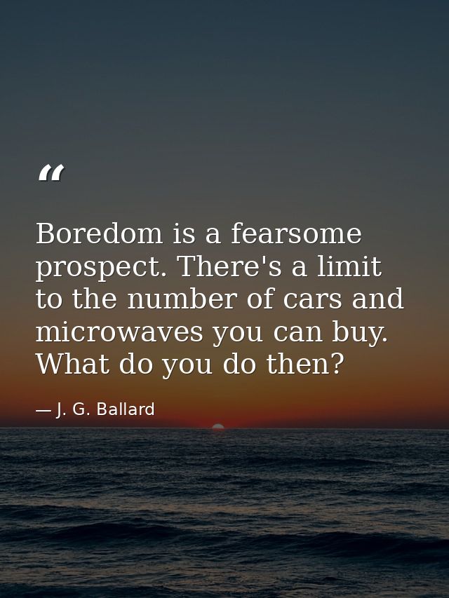 Boredom is a fearsome prospect. There's a limit to the number of cars and microwaves you can buy. What do you do then? — J. G. Ballard