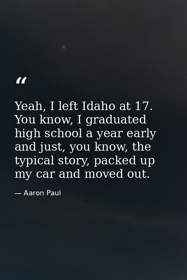 Yeah, I left Idaho at 17. You know, I graduated high school a year early and just, you know, the typical story, packed u — Aaron Paul
