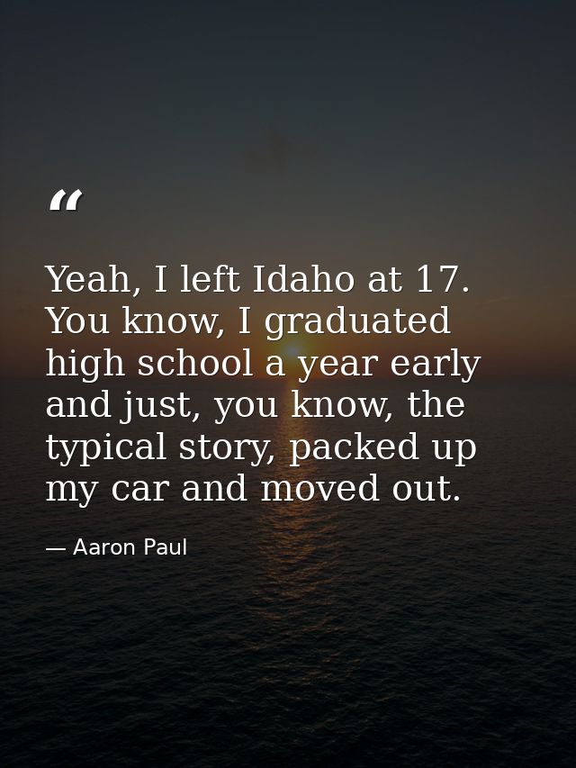 Yeah, I left Idaho at 17. You know, I graduated high school a year early and just, you know, the typical story, packed u — Aaron Paul
