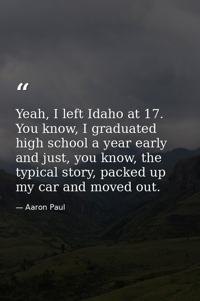 Yeah, I left Idaho at 17. You know, I graduated high school a year early and just, you know, the typical story, packed u — Aaron Paul
