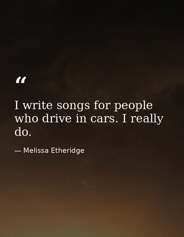I write songs for people who drive in cars. I really do. — Melissa Etheridge