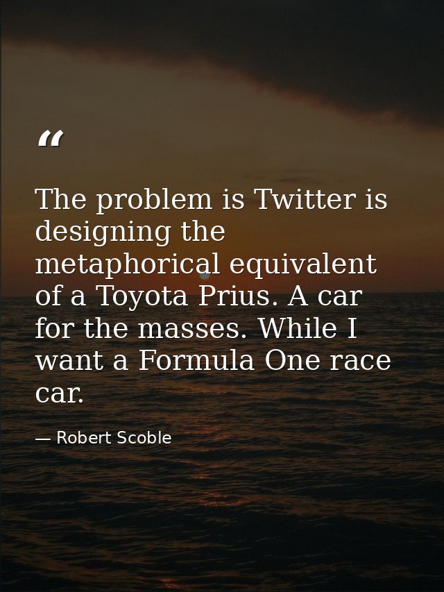 The problem is Twitter is designing the metaphorical equivalent of a Toyota Prius. A car for the masses. While I want a  — Robert Scoble