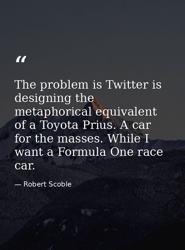 The problem is Twitter is designing the metaphorical equivalent of a Toyota Prius. A car for the masses. While I want a  — Robert Scoble