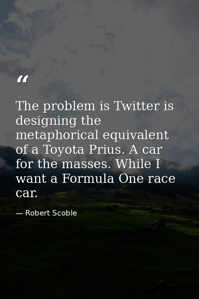 The problem is Twitter is designing the metaphorical equivalent of a Toyota Prius. A car for the masses. While I want a  — Robert Scoble