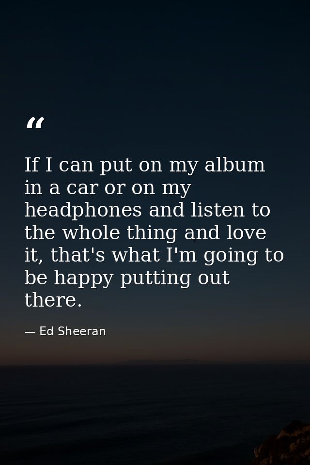 If I can put on my album in a car or on my headphones and listen to the whole thing and love it, that's what I'm going t — Ed Sheeran