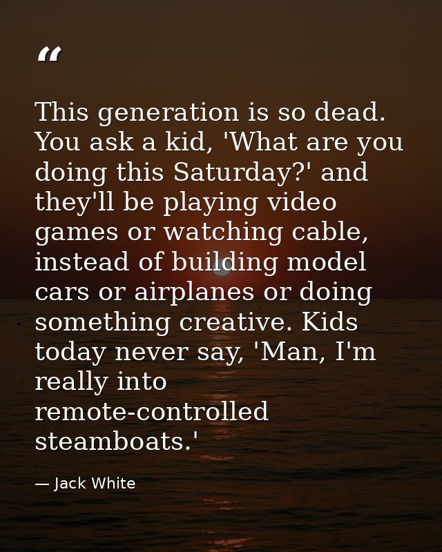 This generation is so dead. You ask a kid, 'What are you doing this Saturday?' and they'll be playing video games or wat — Jack White