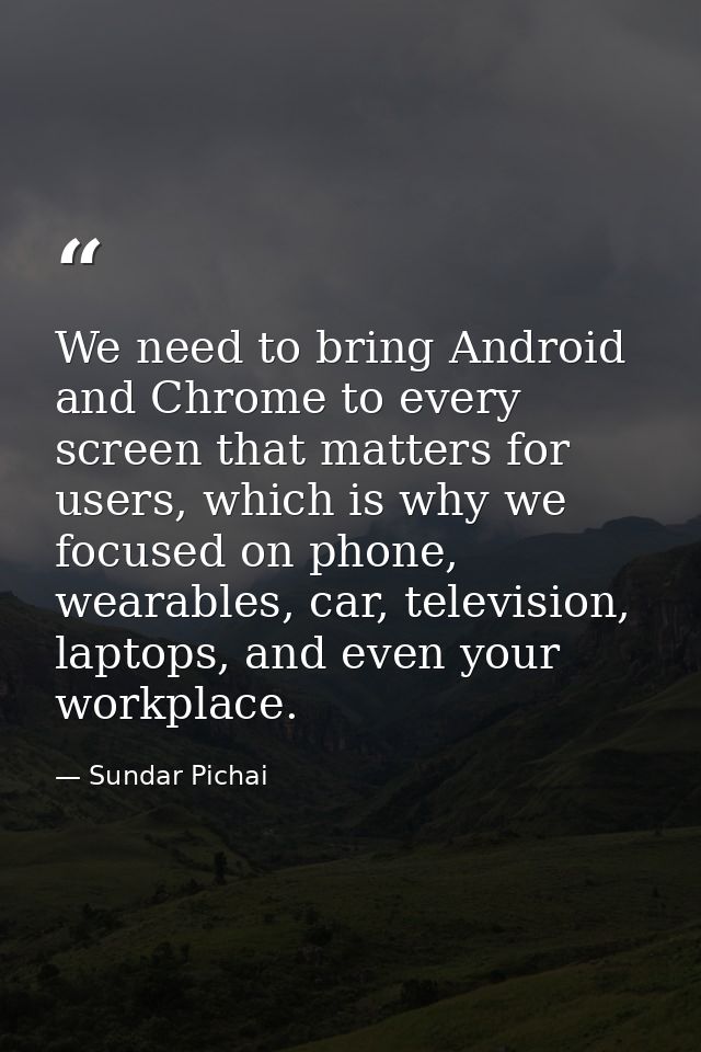 We need to bring Android and Chrome to every screen that matters for users, which is why we focused on phone, wearables, — Sundar Pichai