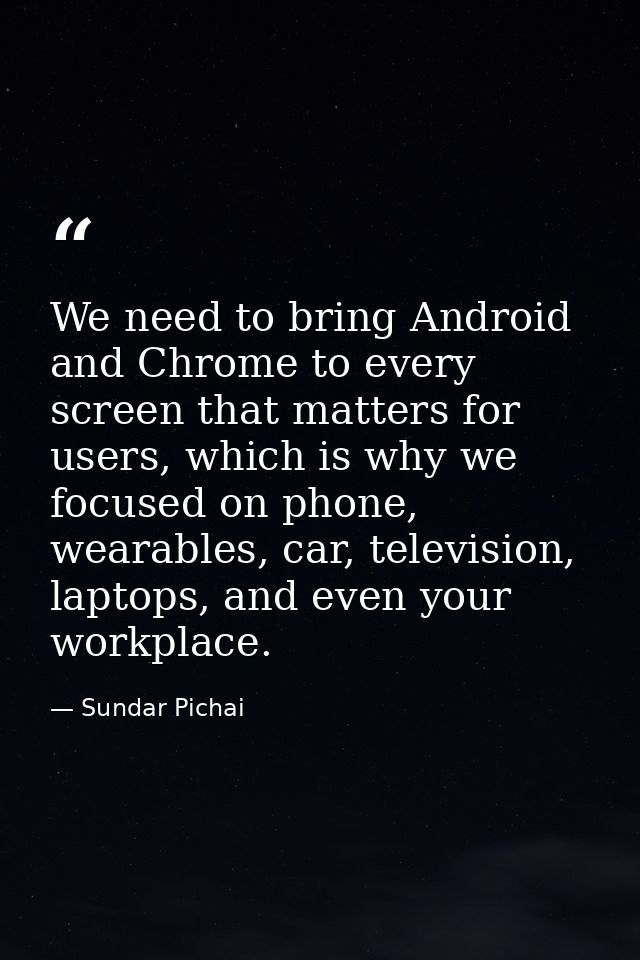 We need to bring Android and Chrome to every screen that matters for users, which is why we focused on phone, wearables, — Sundar Pichai